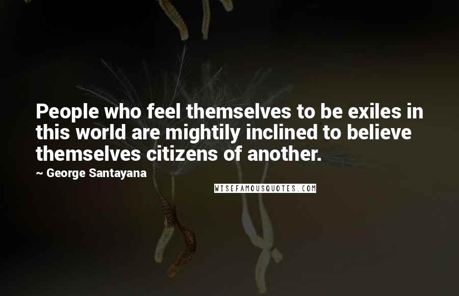George Santayana Quotes: People who feel themselves to be exiles in this world are mightily inclined to believe themselves citizens of another.