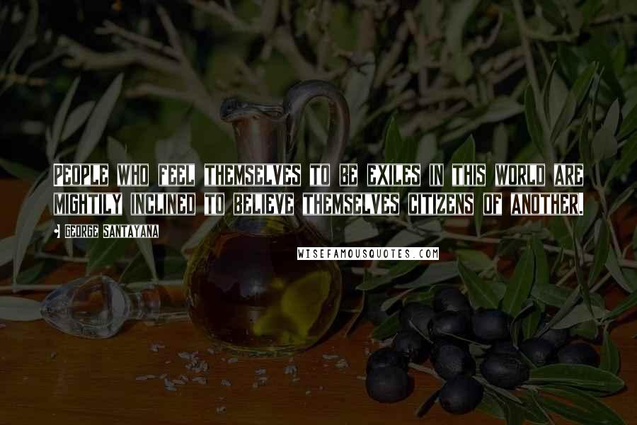 George Santayana Quotes: People who feel themselves to be exiles in this world are mightily inclined to believe themselves citizens of another.