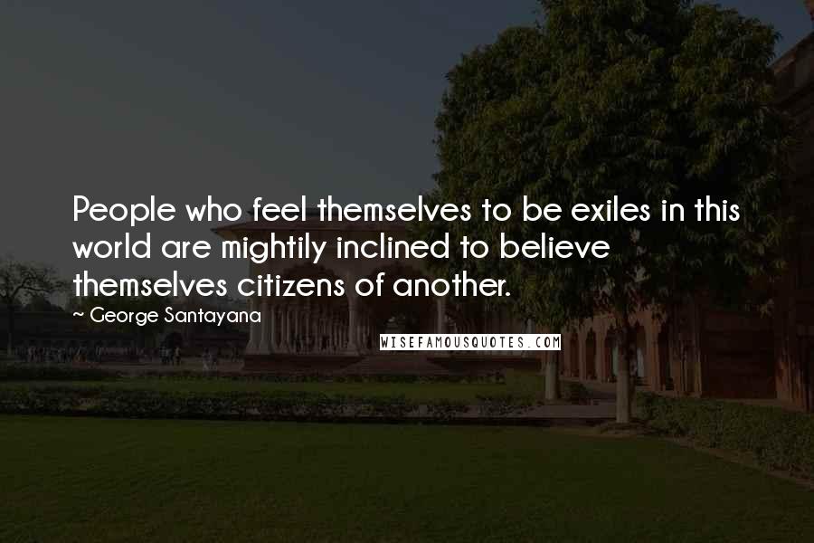 George Santayana Quotes: People who feel themselves to be exiles in this world are mightily inclined to believe themselves citizens of another.