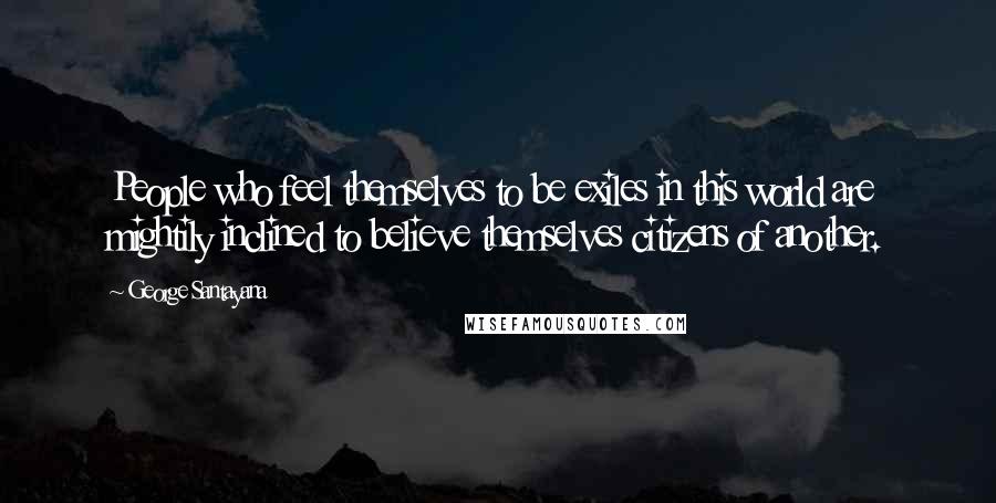 George Santayana Quotes: People who feel themselves to be exiles in this world are mightily inclined to believe themselves citizens of another.