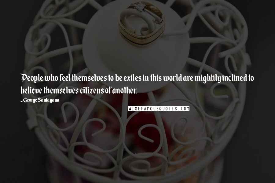 George Santayana Quotes: People who feel themselves to be exiles in this world are mightily inclined to believe themselves citizens of another.