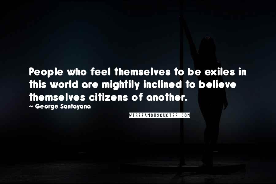 George Santayana Quotes: People who feel themselves to be exiles in this world are mightily inclined to believe themselves citizens of another.