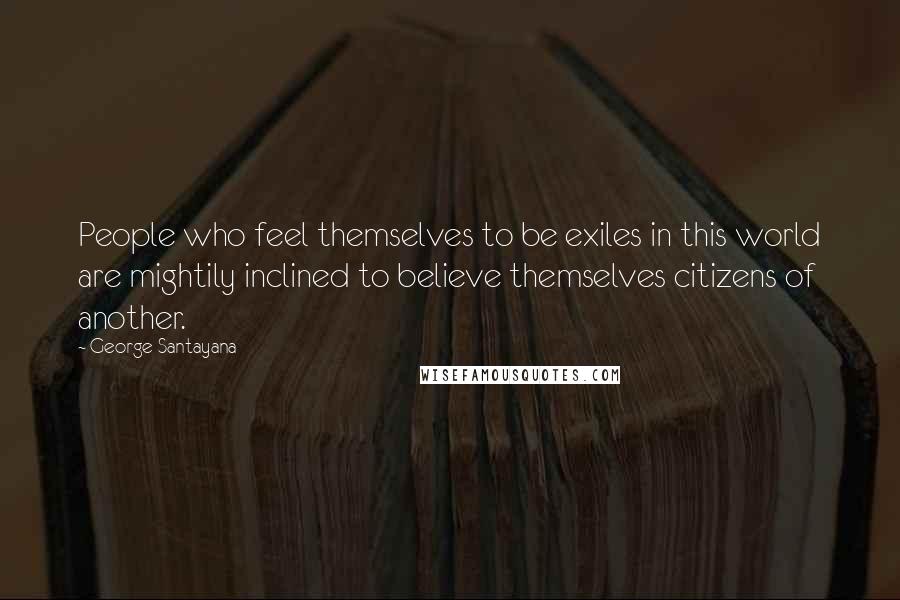 George Santayana Quotes: People who feel themselves to be exiles in this world are mightily inclined to believe themselves citizens of another.