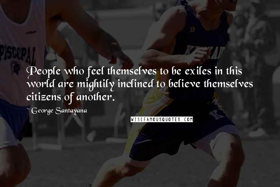 George Santayana Quotes: People who feel themselves to be exiles in this world are mightily inclined to believe themselves citizens of another.