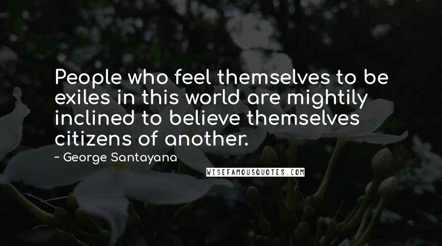 George Santayana Quotes: People who feel themselves to be exiles in this world are mightily inclined to believe themselves citizens of another.