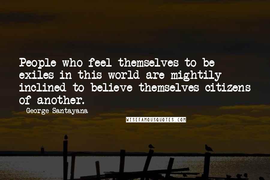 George Santayana Quotes: People who feel themselves to be exiles in this world are mightily inclined to believe themselves citizens of another.