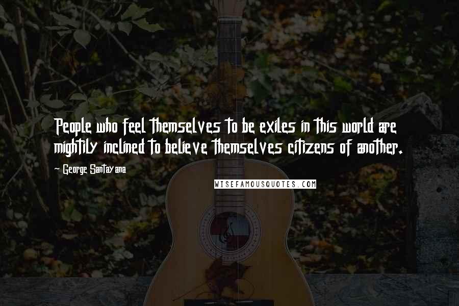 George Santayana Quotes: People who feel themselves to be exiles in this world are mightily inclined to believe themselves citizens of another.