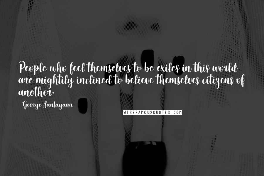 George Santayana Quotes: People who feel themselves to be exiles in this world are mightily inclined to believe themselves citizens of another.