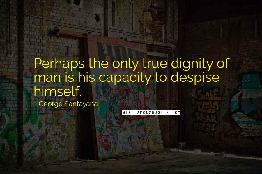 George Santayana Quotes: Perhaps the only true dignity of man is his capacity to despise himself.