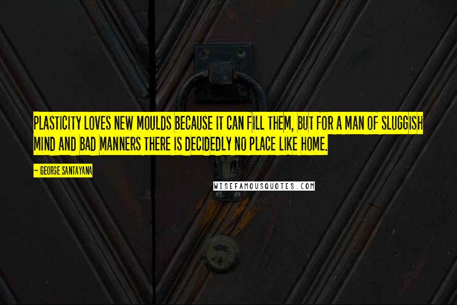 George Santayana Quotes: Plasticity loves new moulds because it can fill them, but for a man of sluggish mind and bad manners there is decidedly no place like home.