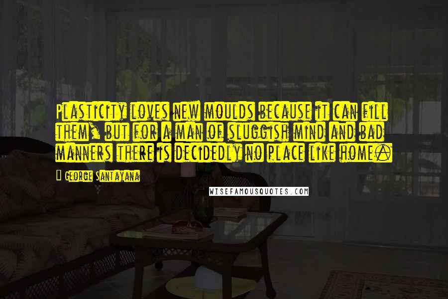 George Santayana Quotes: Plasticity loves new moulds because it can fill them, but for a man of sluggish mind and bad manners there is decidedly no place like home.