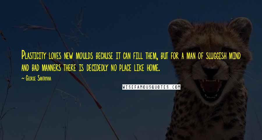 George Santayana Quotes: Plasticity loves new moulds because it can fill them, but for a man of sluggish mind and bad manners there is decidedly no place like home.