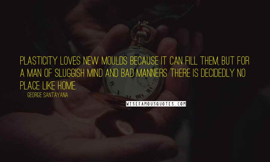 George Santayana Quotes: Plasticity loves new moulds because it can fill them, but for a man of sluggish mind and bad manners there is decidedly no place like home.