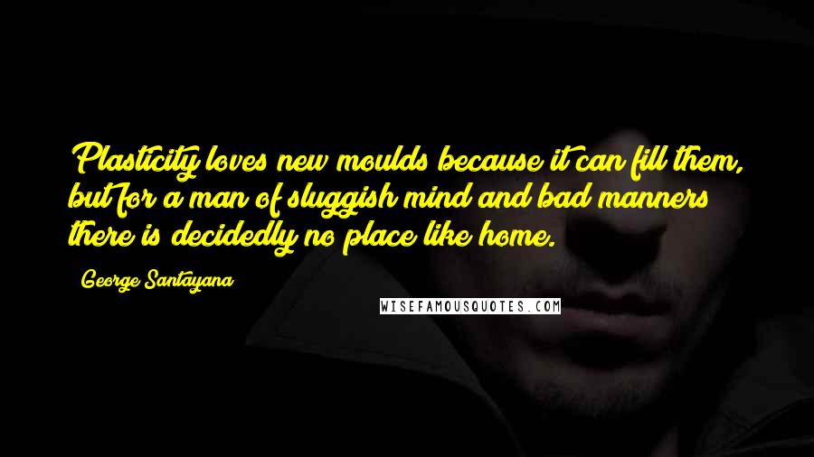 George Santayana Quotes: Plasticity loves new moulds because it can fill them, but for a man of sluggish mind and bad manners there is decidedly no place like home.