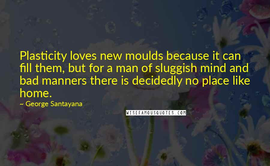George Santayana Quotes: Plasticity loves new moulds because it can fill them, but for a man of sluggish mind and bad manners there is decidedly no place like home.
