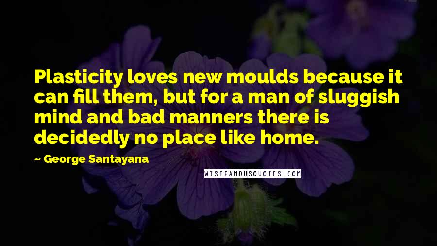 George Santayana Quotes: Plasticity loves new moulds because it can fill them, but for a man of sluggish mind and bad manners there is decidedly no place like home.