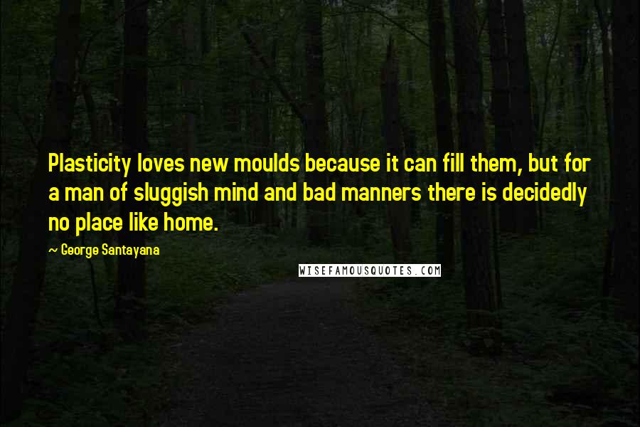 George Santayana Quotes: Plasticity loves new moulds because it can fill them, but for a man of sluggish mind and bad manners there is decidedly no place like home.