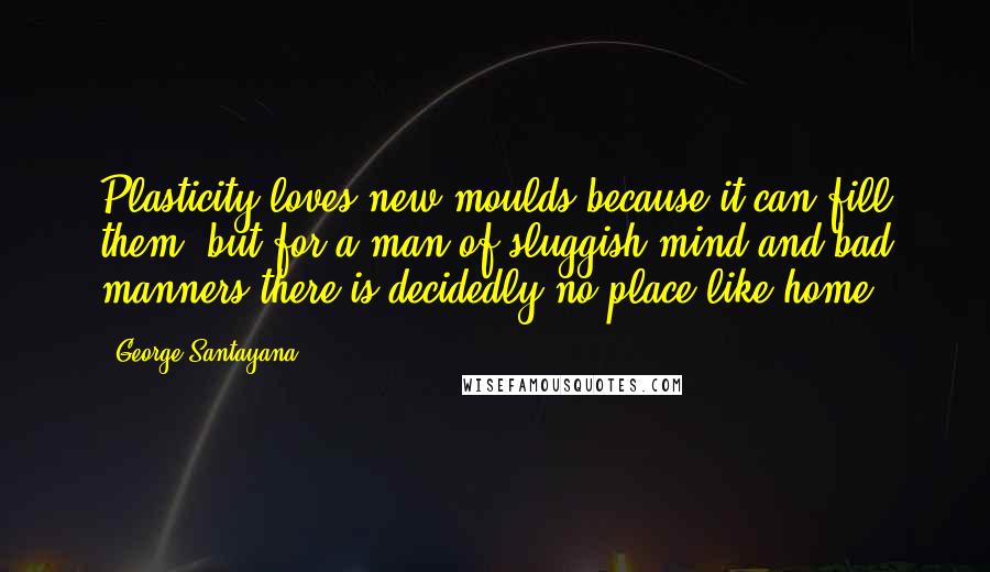 George Santayana Quotes: Plasticity loves new moulds because it can fill them, but for a man of sluggish mind and bad manners there is decidedly no place like home.