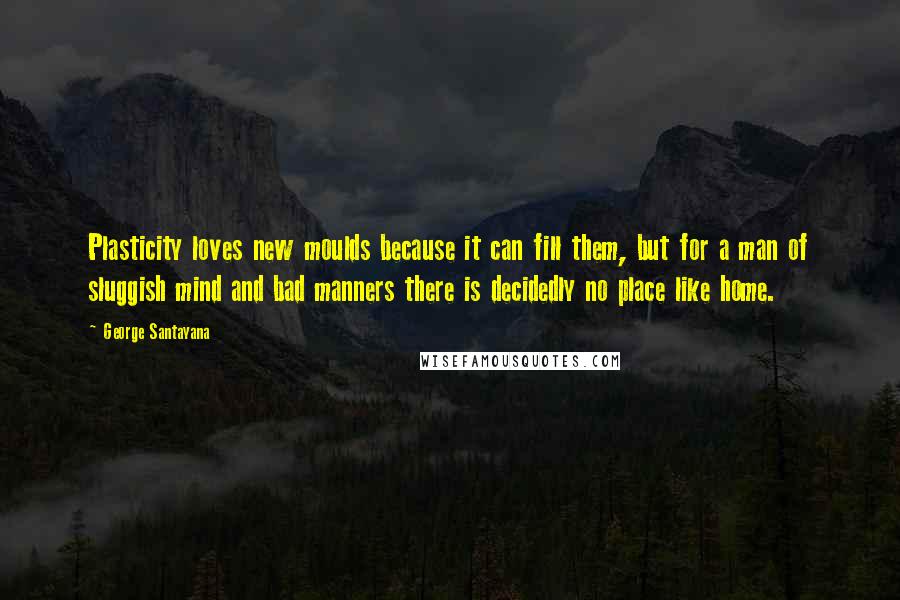 George Santayana Quotes: Plasticity loves new moulds because it can fill them, but for a man of sluggish mind and bad manners there is decidedly no place like home.