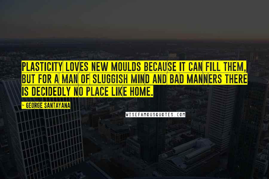 George Santayana Quotes: Plasticity loves new moulds because it can fill them, but for a man of sluggish mind and bad manners there is decidedly no place like home.