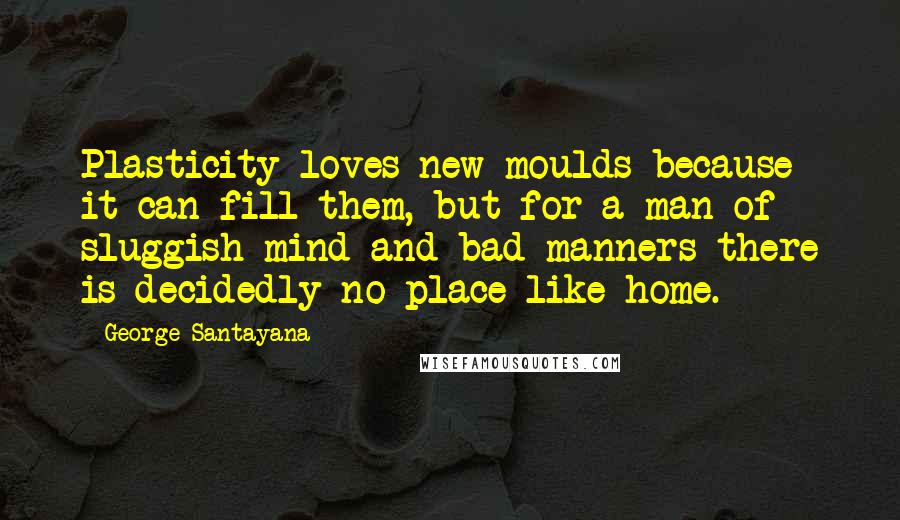 George Santayana Quotes: Plasticity loves new moulds because it can fill them, but for a man of sluggish mind and bad manners there is decidedly no place like home.