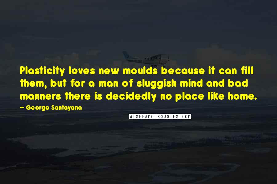 George Santayana Quotes: Plasticity loves new moulds because it can fill them, but for a man of sluggish mind and bad manners there is decidedly no place like home.