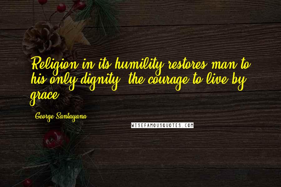 George Santayana Quotes: Religion in its humility restores man to his only dignity, the courage to live by grace.