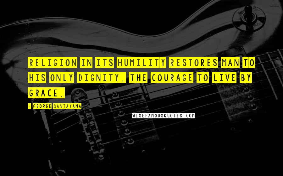George Santayana Quotes: Religion in its humility restores man to his only dignity, the courage to live by grace.