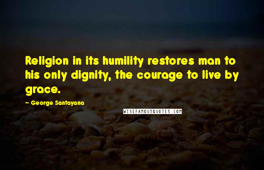 George Santayana Quotes: Religion in its humility restores man to his only dignity, the courage to live by grace.