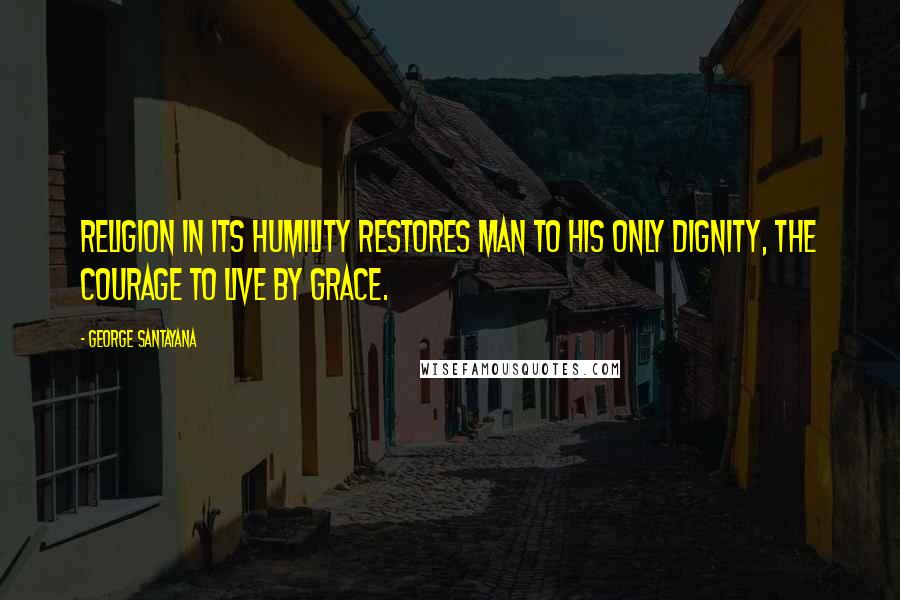 George Santayana Quotes: Religion in its humility restores man to his only dignity, the courage to live by grace.