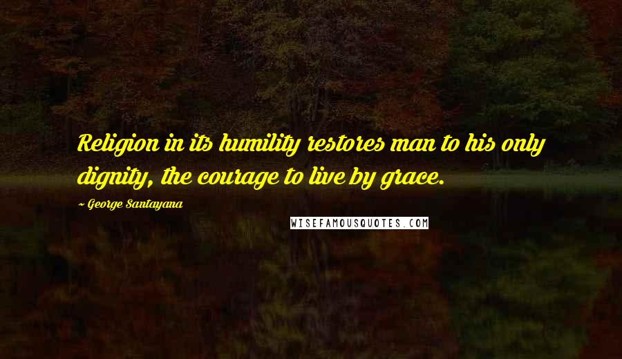George Santayana Quotes: Religion in its humility restores man to his only dignity, the courage to live by grace.
