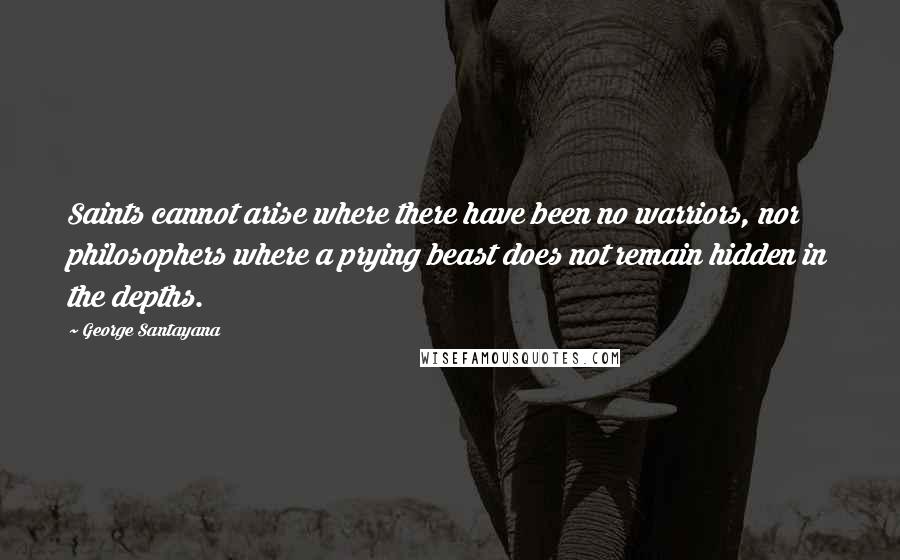 George Santayana Quotes: Saints cannot arise where there have been no warriors, nor philosophers where a prying beast does not remain hidden in the depths.