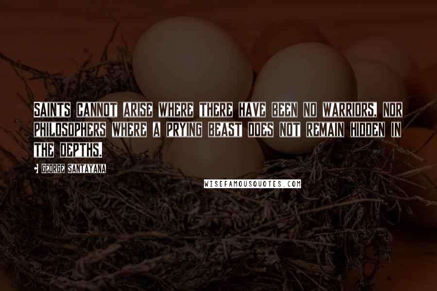 George Santayana Quotes: Saints cannot arise where there have been no warriors, nor philosophers where a prying beast does not remain hidden in the depths.