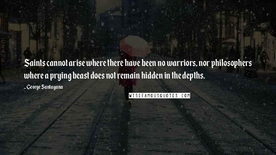 George Santayana Quotes: Saints cannot arise where there have been no warriors, nor philosophers where a prying beast does not remain hidden in the depths.