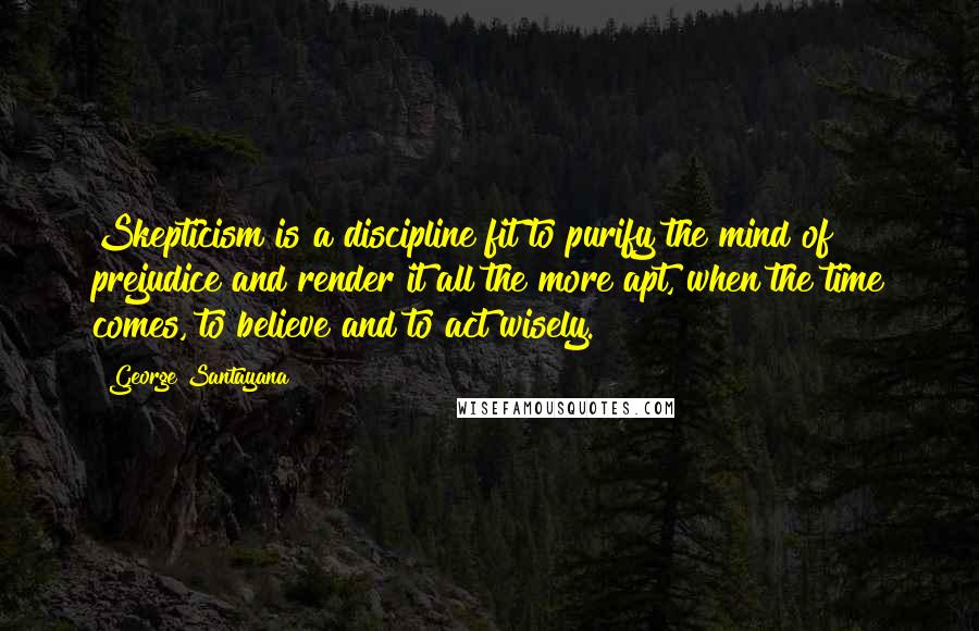 George Santayana Quotes: Skepticism is a discipline fit to purify the mind of prejudice and render it all the more apt, when the time comes, to believe and to act wisely.