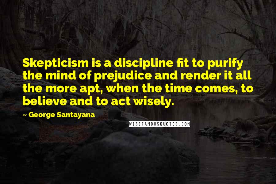 George Santayana Quotes: Skepticism is a discipline fit to purify the mind of prejudice and render it all the more apt, when the time comes, to believe and to act wisely.