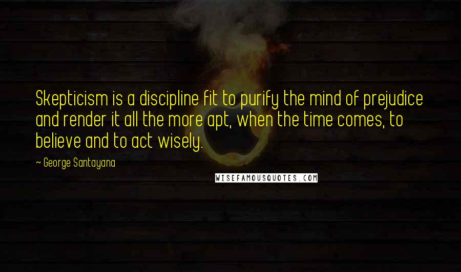 George Santayana Quotes: Skepticism is a discipline fit to purify the mind of prejudice and render it all the more apt, when the time comes, to believe and to act wisely.