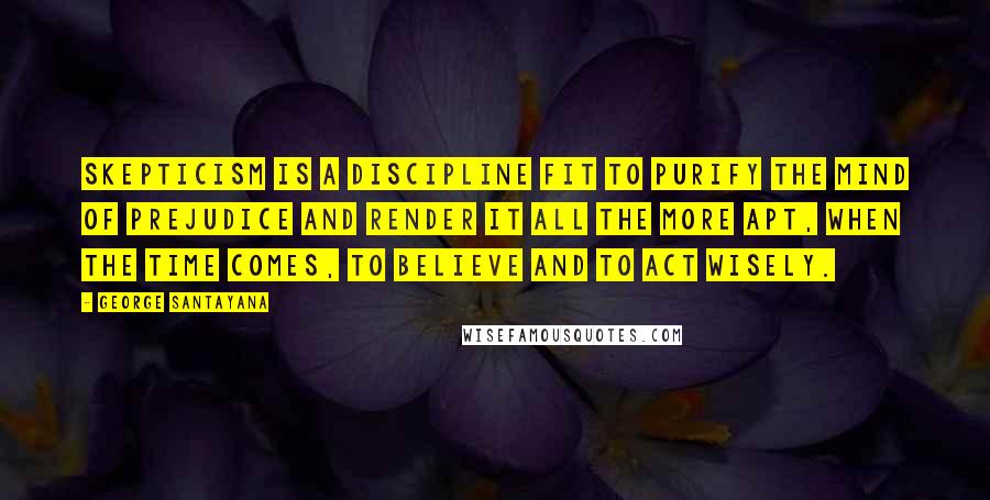 George Santayana Quotes: Skepticism is a discipline fit to purify the mind of prejudice and render it all the more apt, when the time comes, to believe and to act wisely.