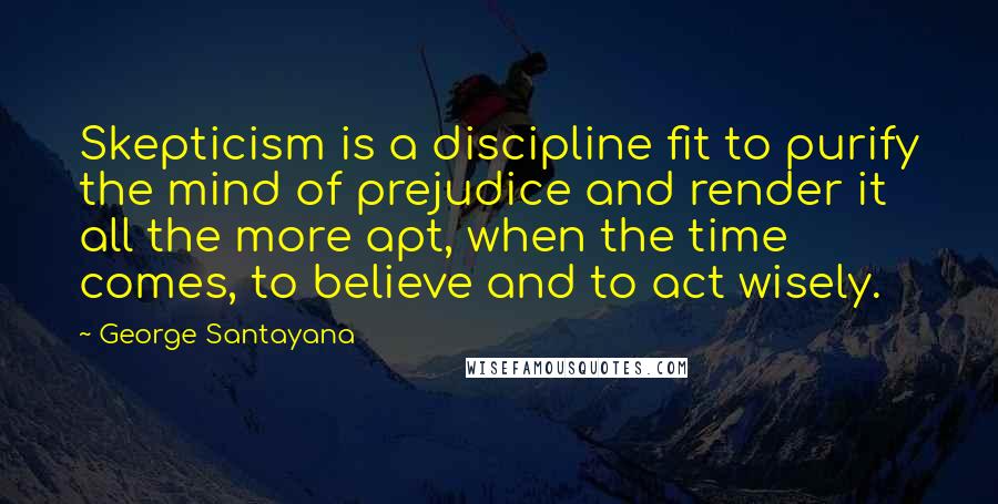 George Santayana Quotes: Skepticism is a discipline fit to purify the mind of prejudice and render it all the more apt, when the time comes, to believe and to act wisely.