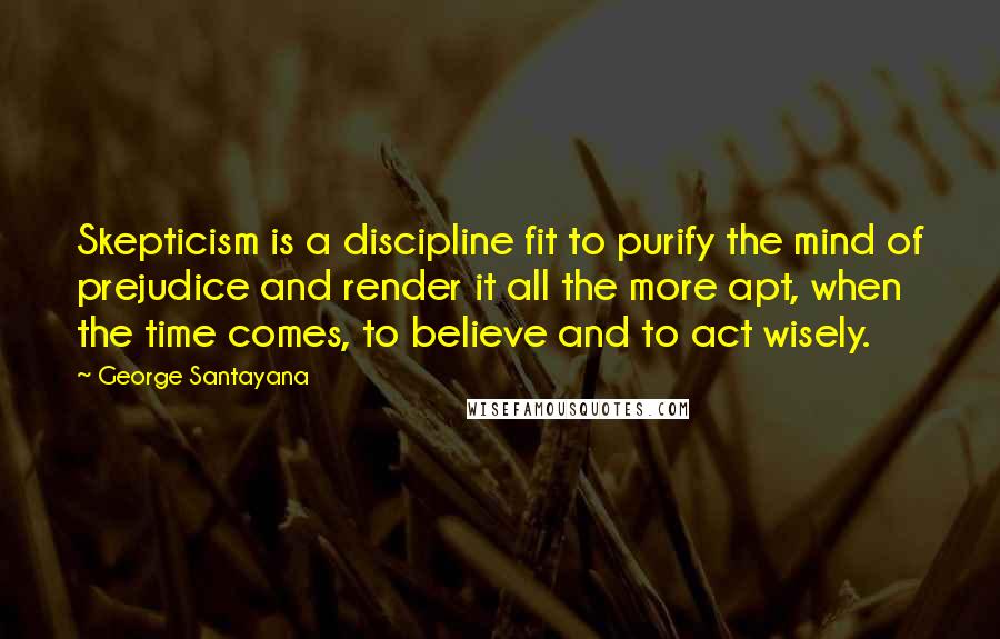 George Santayana Quotes: Skepticism is a discipline fit to purify the mind of prejudice and render it all the more apt, when the time comes, to believe and to act wisely.