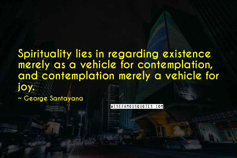 George Santayana Quotes: Spirituality lies in regarding existence merely as a vehicle for contemplation, and contemplation merely a vehicle for joy.