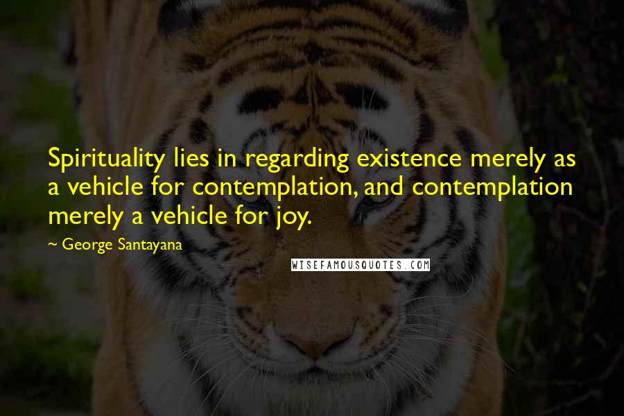 George Santayana Quotes: Spirituality lies in regarding existence merely as a vehicle for contemplation, and contemplation merely a vehicle for joy.