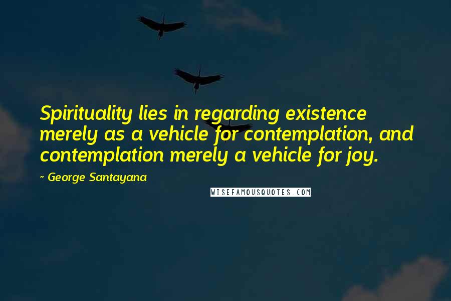 George Santayana Quotes: Spirituality lies in regarding existence merely as a vehicle for contemplation, and contemplation merely a vehicle for joy.