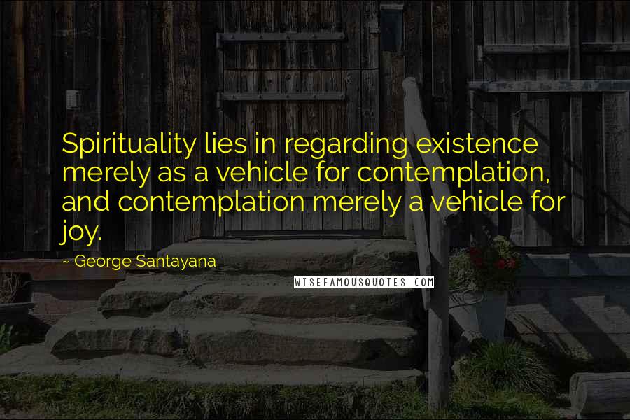 George Santayana Quotes: Spirituality lies in regarding existence merely as a vehicle for contemplation, and contemplation merely a vehicle for joy.