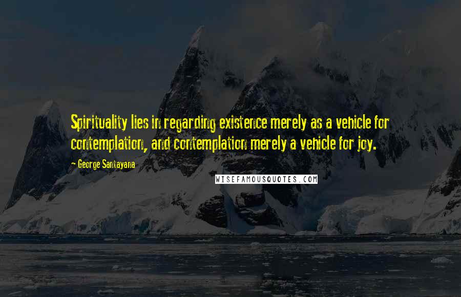 George Santayana Quotes: Spirituality lies in regarding existence merely as a vehicle for contemplation, and contemplation merely a vehicle for joy.