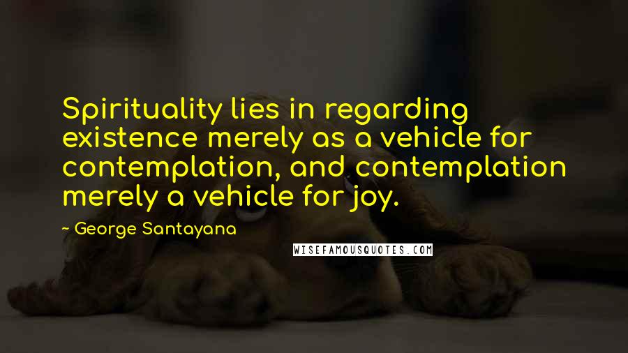 George Santayana Quotes: Spirituality lies in regarding existence merely as a vehicle for contemplation, and contemplation merely a vehicle for joy.