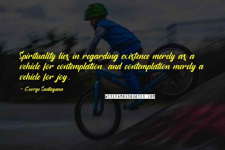 George Santayana Quotes: Spirituality lies in regarding existence merely as a vehicle for contemplation, and contemplation merely a vehicle for joy.