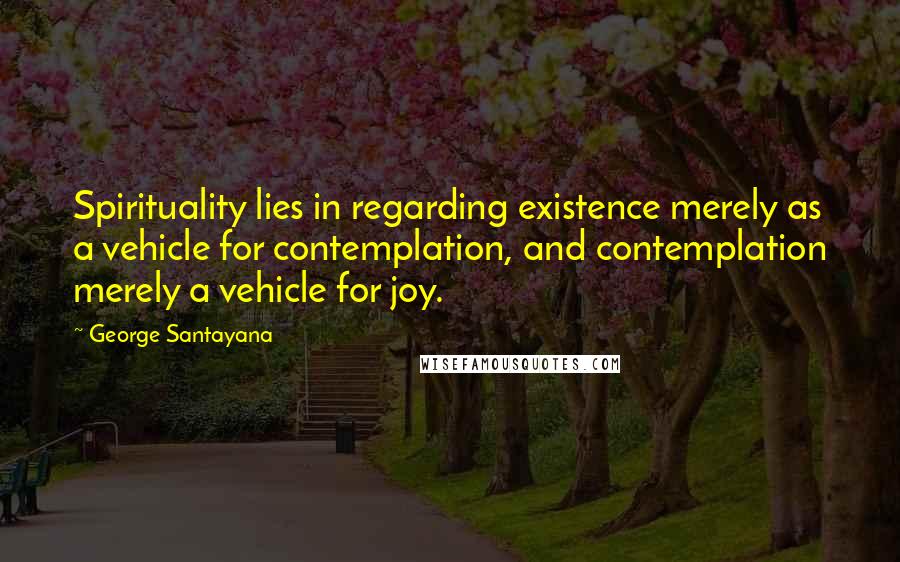 George Santayana Quotes: Spirituality lies in regarding existence merely as a vehicle for contemplation, and contemplation merely a vehicle for joy.