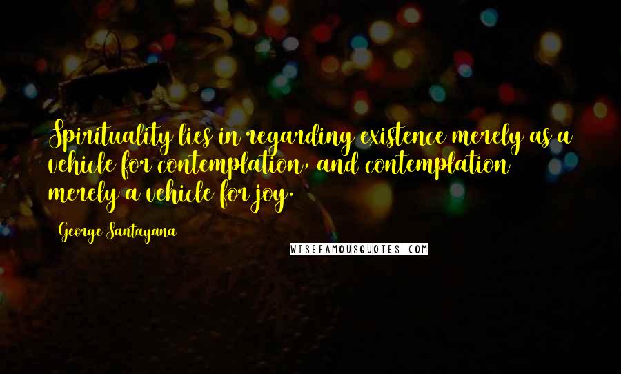George Santayana Quotes: Spirituality lies in regarding existence merely as a vehicle for contemplation, and contemplation merely a vehicle for joy.
