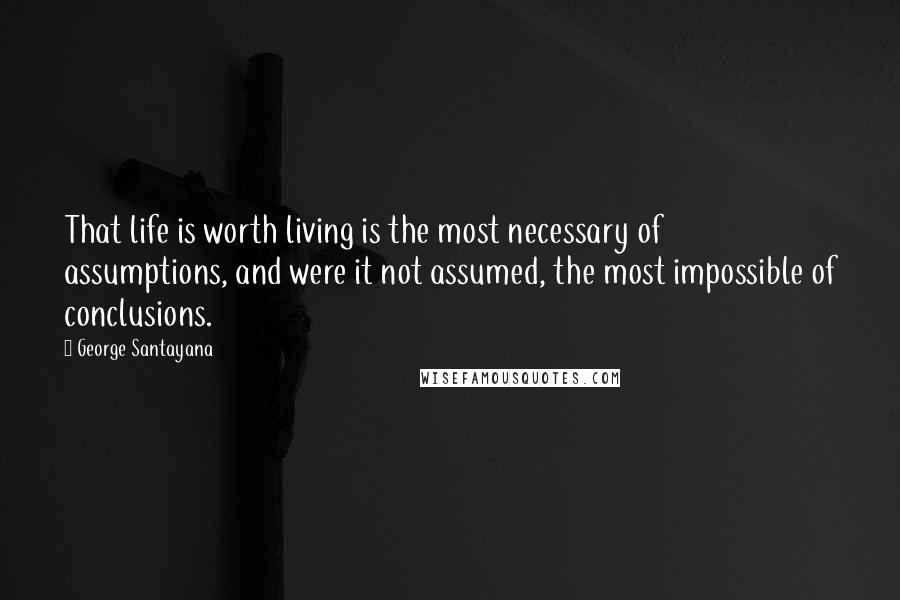 George Santayana Quotes: That life is worth living is the most necessary of assumptions, and were it not assumed, the most impossible of conclusions.